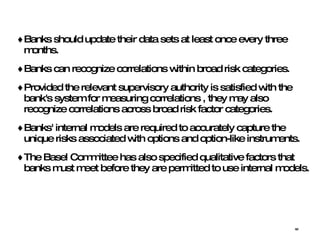Banks should update their data sets at least once every three months.  Banks can recognize correlations within broad risk categories. Provided the relevant supervisory authority is satisfied with the bank's system for measuring correlations , they may also recognize correlations across broad risk factor categories.  Banks' internal models are required to accurately capture the unique risks associated with options and option-like instruments.  The Basel Committee has also specified qualitative factors that banks must meet before they are permitted to use internal models. 