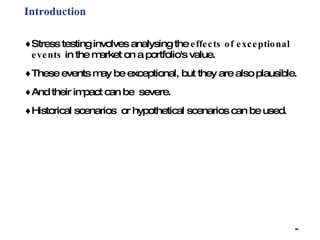 Introduction Stress testing involves analysing the  effects of exceptional events  in the market on a portfolio's value.  These events may be exceptional, but they are also plausible.  And their impact can be  severe. Historical scenarios  or hypothetical scenarios can be used.  