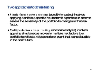 Two approaches to Stress testing Single-factor stress testing  (sensitivity testing) involves applying a shift in a specific risk factor to a portfolio in order to assess the sensitivity of the portfolio to changes in that risk factor.  Multiple-factor stress testing  (scenario analysis) involves applying simultaneous moves in multiple risk factors to a portfolio to reflect a risk scenario or event that looks plausible in the near future.  