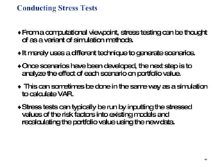 Conducting Stress Tests   From a computational viewpoint, stress testing can be thought of as a variant of simulation methods. It merely uses a different technique to generate scenarios.  Once scenarios have been developed, the next step is to analyze the effect of each scenario on portfolio value. This can sometimes be done in the same way as a simulation to calculate VAR.  Stress tests can typically be run by inputting the stressed values of the risk factors into existing models and recalculating the portfolio value using the new data. 