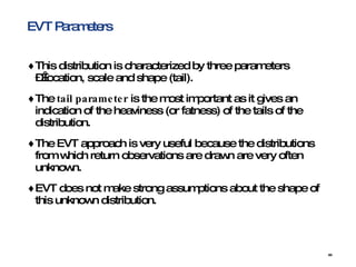 EVT Parameters This distribution is characterized by three parameters – location, scale and shape (tail).  The  tail parameter  is the most important as it gives an indication of the heaviness (or fatness) of the tails of the distribution. The EVT approach is very useful because the distributions from which return observations are drawn are very often unknown. EVT does not make strong assumptions about the shape of this unknown distribution.  