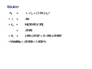 Solution h t   =   λ   σ 2 t-1  + ( 1 –  λ ) r t-1 2 λ = .94  r t-1   = ln[(30.50 )/ 30] = .0165 h t = (.94) (.015) 2  + (1-.94) (.0165) 2 Volatility = .01509 = 1.509 % 