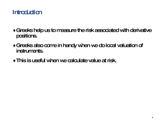 Introduction Greeks help us to measure the risk associated with derivative positions. Greeks also come in handy when we do local valuation of instruments. This is useful when we calculate value at risk. 