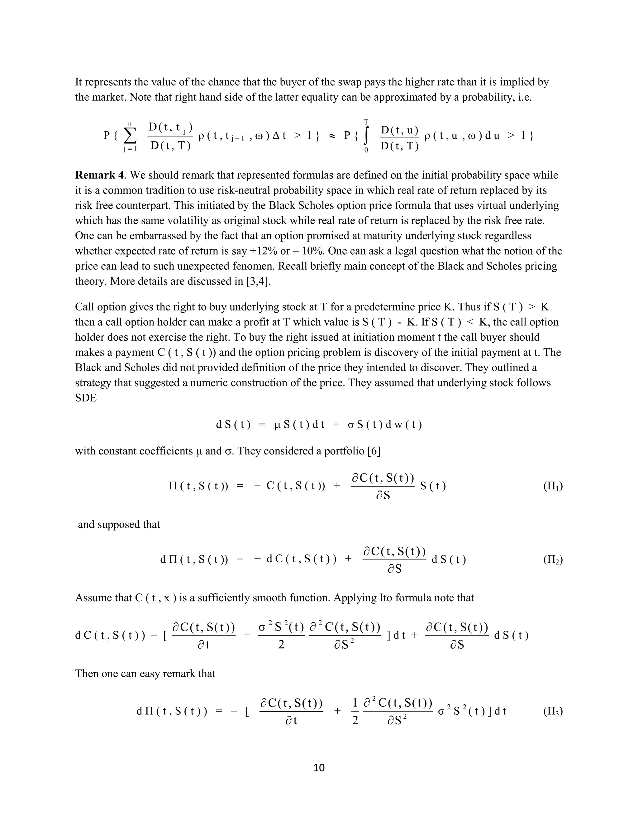10
It represents the value of the chance that the buyer of the swap pays the higher rate than it is implied by
the market. Note that right hand side of the latter equality can be approximated by a probability, i.e.
P {
n
1j )T,t(D
)t,t(D j
ρ ( t , t j – 1 , ) Δ t > 1 } P {
T
0 )T,t(D
)u,t(D
ρ ( t , u , ) d u > 1 }
Remark4. We should remark that represented formulas are defined on the initial probability space while
it is a common tradition to use risk-neutral probability space in which real rate of return replaced by its
risk free counterpart. This initiated by the Black Scholes option price formula that uses virtual underlying
which has the same volatility as original stock while real rate of return is replaced by the risk free rate.
One can be embarrassed by the fact that an option promised at maturity underlying stock regardless
whether expected rate of return is say +12% or – 10%. One can ask a legal question what the notion of the
price can lead to such unexpected fenomen. Recall briefly main concept of the Black and Scholes pricing
theory. More details are discussed in [3,4].
Call option gives the right to buy underlying stock at T for a predetermine price K. Thus if S ( T ) > K
then a call option holder can make a profit at T which value is S ( T ) - K. If S ( T ) < K, the call option
holder does not exercise the right. To buy the right issued at initiation moment t the call buyer should
makes a payment C ( t , S ( t )) and the option pricing problem is discovery of the initial payment at t. The
Black and Scholes did not provided definition of the price they intended to discover. They outlined a
strategy that suggested a numeric construction of the price. They assumed that underlying stock follows
SDE
dS ( t ) = S ( t ) dt + σS ( t ) dw ( t )
with constant coefficients and . They considered a portfolio [6]
Π ( t , S ( t )) = − C ( t , S ( t )) +
S
))t(S,t(C
S ( t ) (П1)
and supposed that
d Π ( t , S ( t )) = − d C ( t , S ( t ) ) +
S
))t(S,t(C
d S ( t )(П2)
Assume that C ( t , x ) is a sufficiently smoothfunction. Applying Ito formula note that
d C ( t , S ( t ) ) = [
t
))t(S,t(C
+ 2
222
S
))t(S,t(C
2
)t(Sσ
] d t +
S
))t(S,t(C
d S ( t )
Then one can easy remark that
dΠ ( t , S ( t ) ) = – [
t
))t(S,t(C
+ 2
2
S
))t(S,t(C
2
1
σ2
S2
( t ) ] dt(П3)
 