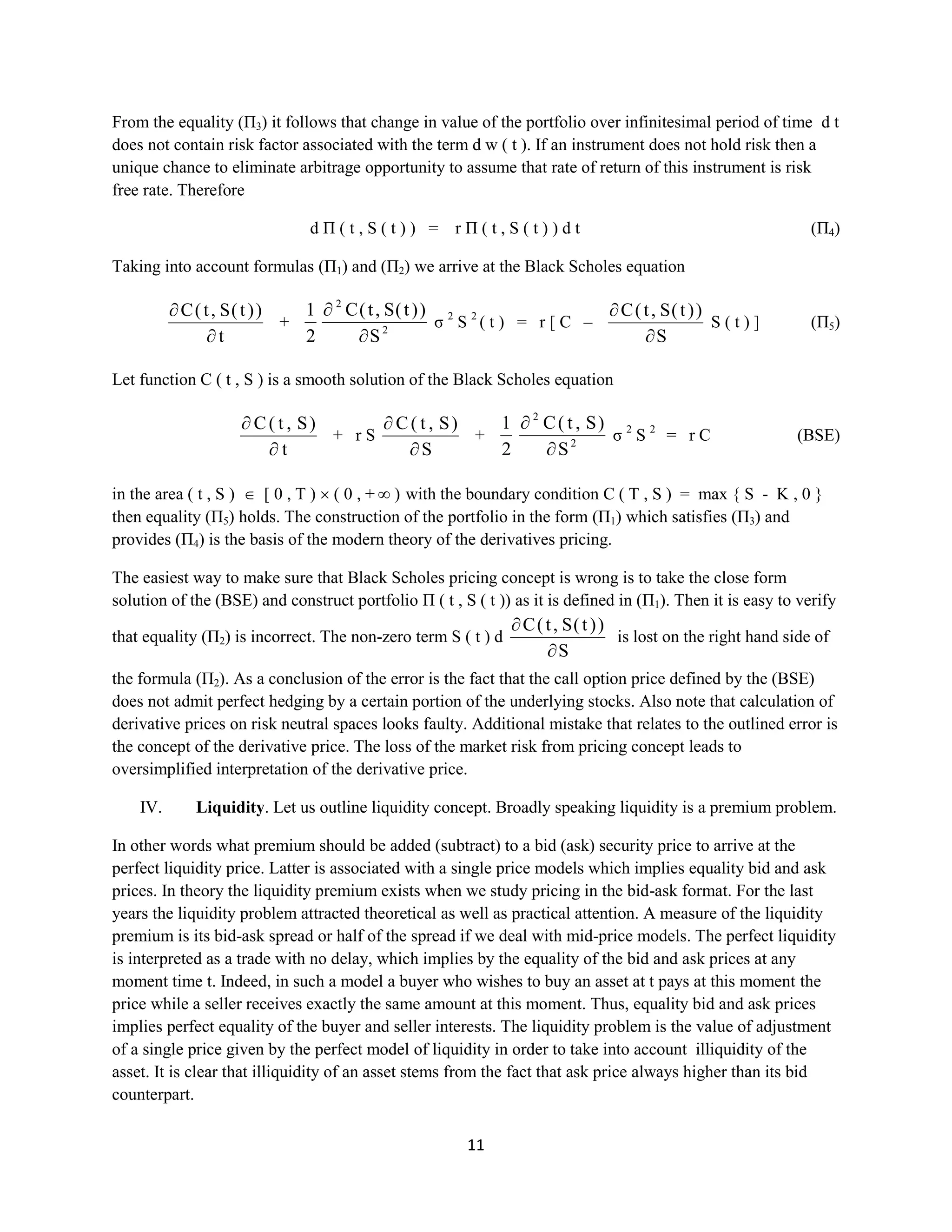 11
From the equality (П3) it follows that change in value of the portfolio over infinitesimal period of time dt
does not contain risk factor associated with the term d w ( t ). If an instrument does not hold risk then a
unique chance to eliminate arbitrage opportunity to assume that rate of return of this instrument is risk
free rate. Therefore
dΠ ( t , S ( t ) ) = rΠ ( t , S ( t ) ) dt(П4)
Taking into account formulas (П1) and (П2) we arrive at the Black Scholes equation
t
))t(S,t(C
+ 2
2
S
))t(S,t(C
2
1
σ2
S2
( t ) = r [ C –
S
))t(S,t(C
S ( t ) ](П5)
Let function C ( t , S ) is a smooth solution of the Black Scholes equation
t
)S,t(C
+ rS
S
)S,t(C
+ 2
2
S
)S,t(C
2
1
σ2
S2
= rC (BSE)
in the area ( t , S ) [ 0 , T ) ( 0 , + ∞ ) with the boundary condition C ( Т , S ) = max { S - K , 0 }
then equality (П5) holds. The construction of the portfolio in the form (П1) which satisfies (П3)and
provides(П4) is the basis of the modern theory of the derivatives pricing.
The easiest way to make sure that Black Scholes pricing concept is wrong is to take the close form
solution of the (BSE) and construct portfolio Π ( t , S ( t )) as it is defined in (П1). Then it is easy to verify
that equality (П2) is incorrect. The non-zero term S( t ) d
S
))t(S,t(C
is loston the right hand side of the
formula (П2). As a conclusion of the error is the fact that the call option price defined by the (BSE) does
not admit perfect hedging by a certain portion of the underlying stocks. Also note that calculation of
derivative prices on risk neutral spaces looks faulty. Additional mistake that relates to the outlined error is
the concept of the derivative price. The loss of the market risk from pricing concept leads to
oversimplified interpretation of the derivative price.
IV. Liquidity. Let us outline liquidity concept. Broadly speaking liquidity is a premium problem.
In other words what premium should be added (subtract) to a bid (ask) security price to arrive at the
perfect liquidity price. Latter is associated with a single price models which implies equality bid and ask
prices. In theory the liquidity premium exists when we study pricing in the bid-ask format. For the last
years the liquidity problem attracted theoretical as well as practical attention. A measure of the liquidity
premium is its bid-ask spread or half of the spread if we deal with mid-price models. The perfect liquidity
is interpreted as a trade with no delay, which implies by the equality of the bid and ask prices at any
moment time t. Indeed, in such a model a buyer who wishes to buy an asset at t pays at this moment the
price while a seller receives exactly the same amount at this moment. Thus, equality bid and ask prices
implies perfect equality of the buyer and seller interests. The liquidity problem is the value of adjustment
of a single price given by the perfect model of liquidity in order to take into account illiquidity of the
asset. It is clear that illiquidity of an asset stems from the fact that ask price always higher than its bid
counterpart.
 
