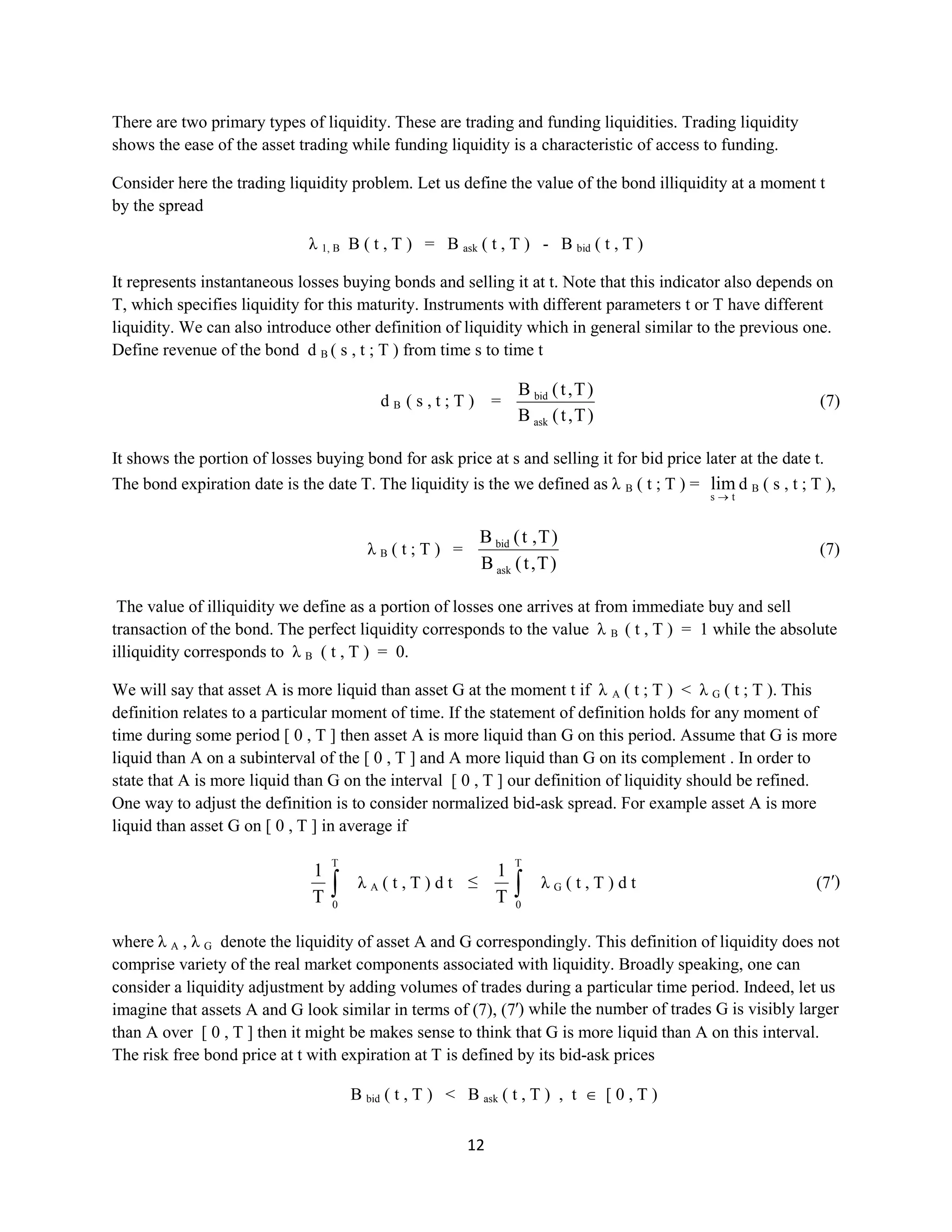 12
There are two primary types of liquidity. These are trading and funding liquidities.Trading liquidity
shows the ease of the asset trading while funding liquidity is a characteristic of access to funding.
Consider here the trading liquidityproblem. Let us define the value of the bond illiquidity at a moment t
by the spread
λ 1, BB ( t , T ) = B ask ( t , T ) - B bid ( t , T )
It represents instantaneous losses buying bonds and selling it at t. Note that this indicator also depends on
T, which specifies liquidity for this maturity. Instruments with different parameters t or T have different
liquidity. We can also introduce other definition of liquidity which in general similar to the previous one.
Define revenue of the bond dB ( s , t ; T ) from time s to time t
dB ( s , t ; T ) =
)T,t(B
)T,t(B
ask
bid
(7)
It shows the portion of losses buying bond for ask price at s and selling it for bid price later at the date t.
The bond expiration date is the date T. The liquidity is the we defined as λB( t ; T) =
ts
lim dB ( s , t ; T ),
λB ( t ; T ) =
)T,t(B
)T,t(B
ask
bid
(7)
The value of illiquidity we define as a portion of losses one arrives at from immediate buy and sell
transaction of the bond. The perfect liquidity corresponds to the value λB ( t , T ) = 1 while the absolute
illiquidity corresponds to λB ( t , T ) = 0.
We will say that asset A is more liquid than asset G at the moment t if λA ( t ; T )< λG ( t ; T ). This
definition relates to a particular moment of time. If the statement of definition holds for any moment of
time during some period [ 0 , T ] then asset A is more liquid than G on this period. Assume that G is more
liquid than A on a subinterval of the [ 0 , T ] and A more liquid than G on its complement . In order to
state that A is more liquid than G on the interval [ 0 , T ] our definition of liquidity should be refined.
One way to adjust the definition is to consider normalized bid-ask spread. For example asset A is more
liquid than asset G on [ 0 , T ] in average if
T
0
T
1
λA ( t , T ) d t ≤
T
0
T
1
λG ( t , T ) d t (7′)
where λA , λG denote the liquidity of asset A and G correspondingly. This definition of liquidity does not
comprise variety of the real market components associated with liquidity. Broadly speaking, one can
consider a liquidity adjustment by adding volumes of trades during a particular time period. Indeed, let us
imagine that assets A and G look similar in terms of (7), (7′) while the number of trades G is visibly larger
than Aover [ 0 , T ] then it might be makes sense to think that G is more liquid than A on this interval.
The risk free bond price at t with expiration at T is defined by its bid-ask prices
B bid ( t , T ) < B ask ( t , T ) , t [ 0 , T )
 