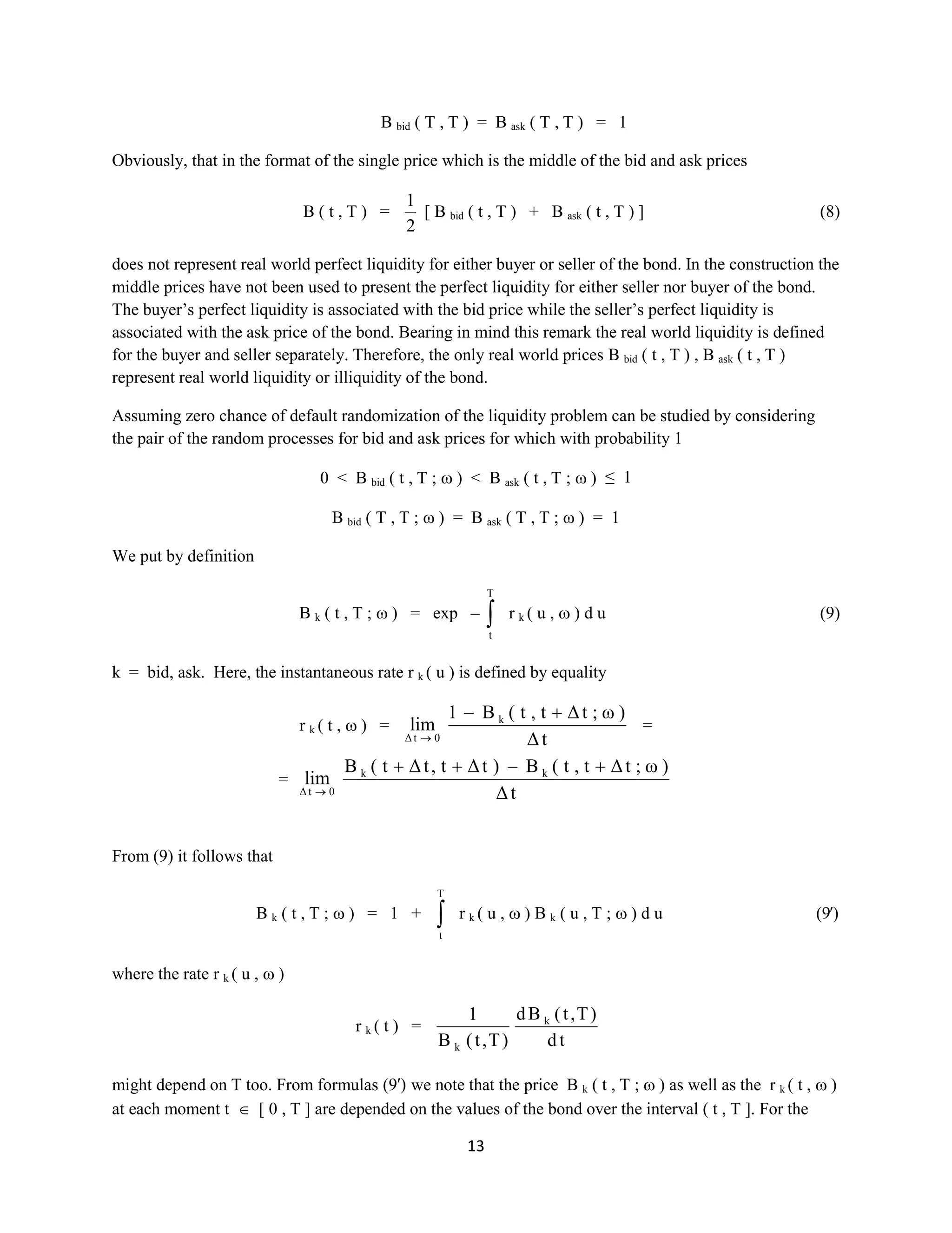 13
B bid( T , T ) = B ask ( T , T )= 1
Obviously, that in the format of the single price which is the middle of the bid and ask prices
B ( t , T ) =
2
1
[ Bbid ( t , T ) + Bask ( t , T ) ] (8)
does not represent real world perfect liquidity for either buyer or seller of the bond. In the construction the
middle prices have not been used to present the perfect liquidityfor either seller nor buyer of the bond.
The buyer’s perfect liquidity is associated with the bid price while the seller’s perfect liquidity is
associated with the ask priceof the bond. Bearing in mind this remark the real world liquidity is defined
for the buyer and seller separately. Therefore, the only real world prices B bid( t , T ) , B ask ( t , T )
represent real world liquidity or illiquidity of the bond.
Assuming zero chance of default randomization of the liquidity problem can be studied by considering
the pair of the random processes for bid and ask prices for which with probability 1
0 <Bbid ( t , T ; ) <Bask ( t , T ; ) ≤ 1
Bbid ( T , T ; ) = Bask ( T , T ; ) = 1
We put by definition
B k( t , T ; ) = exp –
T
t
r k ( u , ) d u (9)
k =bid, ask. Here, theinstantaneousrate rk( u ) is defined by equality
rk( t , ) =
tΔ
)ω;tΔt,t(B1
lim k
0tΔ
=
=
tΔ
)ω;tΔt,t(B)tΔt,tΔt(B
lim kk
0tΔ
From (9) it follows that
B k( t , T ; ) = 1 +
T
t
r k ( u , ) B k( u , T ; ) d u (9′)
where the rate r k ( u , )
rk( t ) =
td
)T,t(Bd
)T,t(B
1 k
k
might depend on T too. From formulas (9′) we note that the price B k( t , T ; ) as well as the r k ( t, ) at
each moment t [ 0 , T ] are depended on the values of the bond over the interval ( t , T ]. For the
 