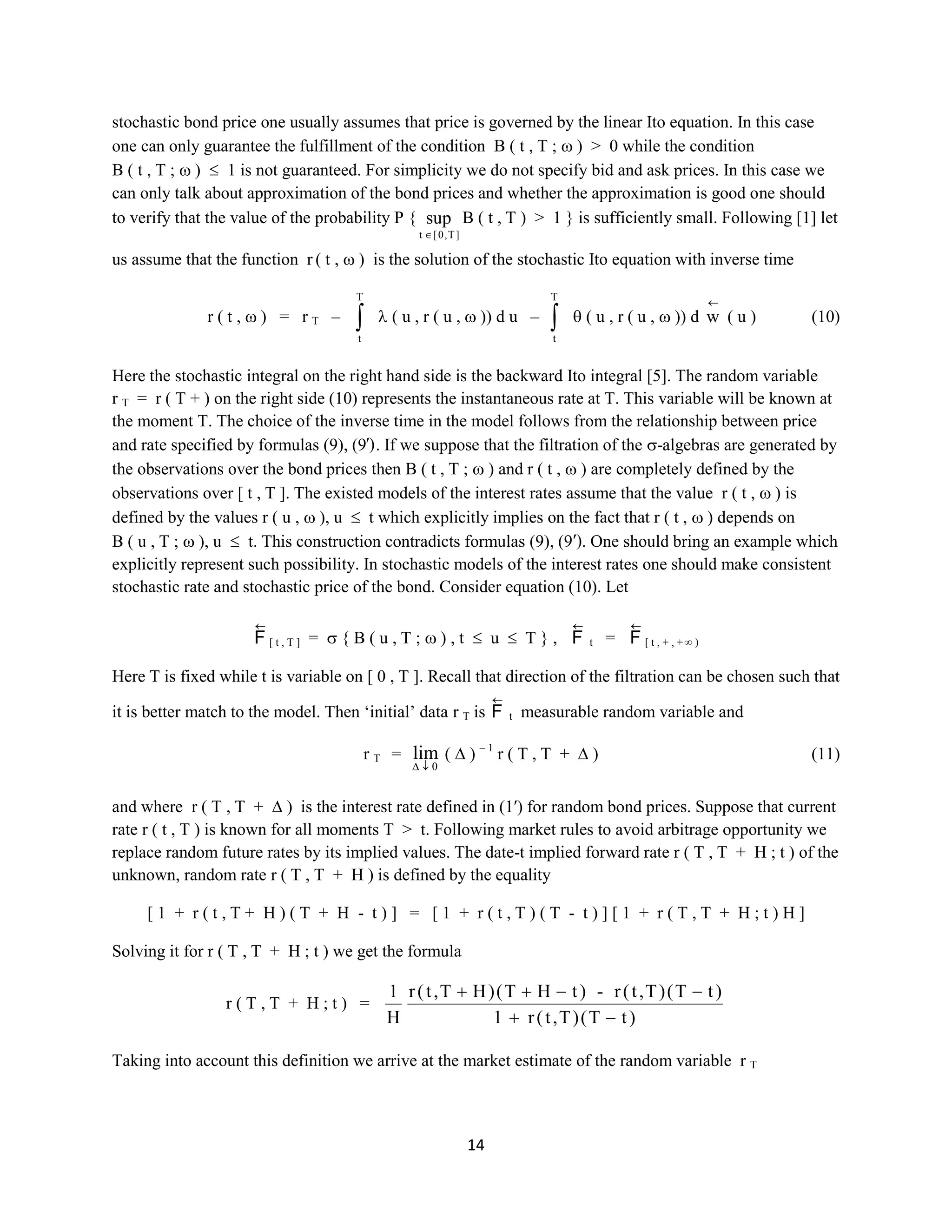 14
stochastic bond price one usually assumes that price is governed by the linear Ito equation. In this case
one can only guarantee the fulfillment of the condition B ( t , T ; )> 0 while the condition B
( t , T ; ) 1 is not guaranteed. For simplicity we do not specify bid and ask prices. In this case we can
only talk about approximation of the bond prices and whether the approximation is good one should to
verify that the value of the probability P {
]T,0[t
sup B( t , T ) > 1 } is sufficiently small. Following [1] let us
assume that the function r( t, )is the solution of the stochastic Ito equation with inverse time
r ( t , ) = rT –
T
t
( u , r ( u , )) du –
T
t
( u , r ( u , )) d w ( u ) (10)
Here the stochastic integral on the right hand side is the backward Ito integral [5]. The random variable
rT =r ( T + ) on the right side (10) represents the instantaneous rate at T. This variable will be known at
the moment T. The choice of the inverse time in the model follows from the relationship between price
and rate specified by formulas (9), (9′). If we suppose that the filtration of the -algebras are generated by
the observations over the bond prices then B ( t , T ; ) and r ( t , ) are completely defined by the
observations over [ t , T ]. The existed models of the interest rates assume that the value r ( t , ) is
defined by the values r ( u , ), u t which explicitly implies on the fact that r ( t , ) depends on B ( u
, T ; ), u t. This construction contradicts formulas (9), (9′). One should bring an example which
explicitly represent such possibility. In stochastic models of the interest rates one should make consistent
stochastic rate and stochastic price of the bond. Consider equation (10). Let
F [ t , T ] = { B ( u , T ; ) , t u T } , F t = F [ t , + , + ∞ )
Here T is fixed while t is variable on [ 0 , T ]. Recall that direction of the filtration can be chosen such that
it is better match to the model. Then ‘initial’ data rTis F t measurable random variable and
rT =
0
lim ( ) – 1
r ( T , T + ) (11)
and where r ( T , T + ) is the interest rate defined in (1′) for random bond prices. Suppose that current
rate r ( t , T ) is known for all moments T > t. Following market rules to avoid arbitrage opportunity we
replace random future rates by its implied values. The date-t implied forward rate r ( T , T + H ; t ) of the
unknown, random rate r ( T , T + H ) is defined by the equality
[ 1 + r ( t , T + H ) ( T + H - t ) ] = [ 1 + r ( t , T ) ( T - t ) ] [ 1 + r ( T , T + H ; t ) H ]
Solving it for r( T , T + H ; t ) we get the formula
r ( T , T + H ; t ) =
)tT()T,t(r1
)tT()T,t(r-)tHT()HT,t(r
H
1
Taking into account this definition we arrive at the market estimate of the random variable rT
 