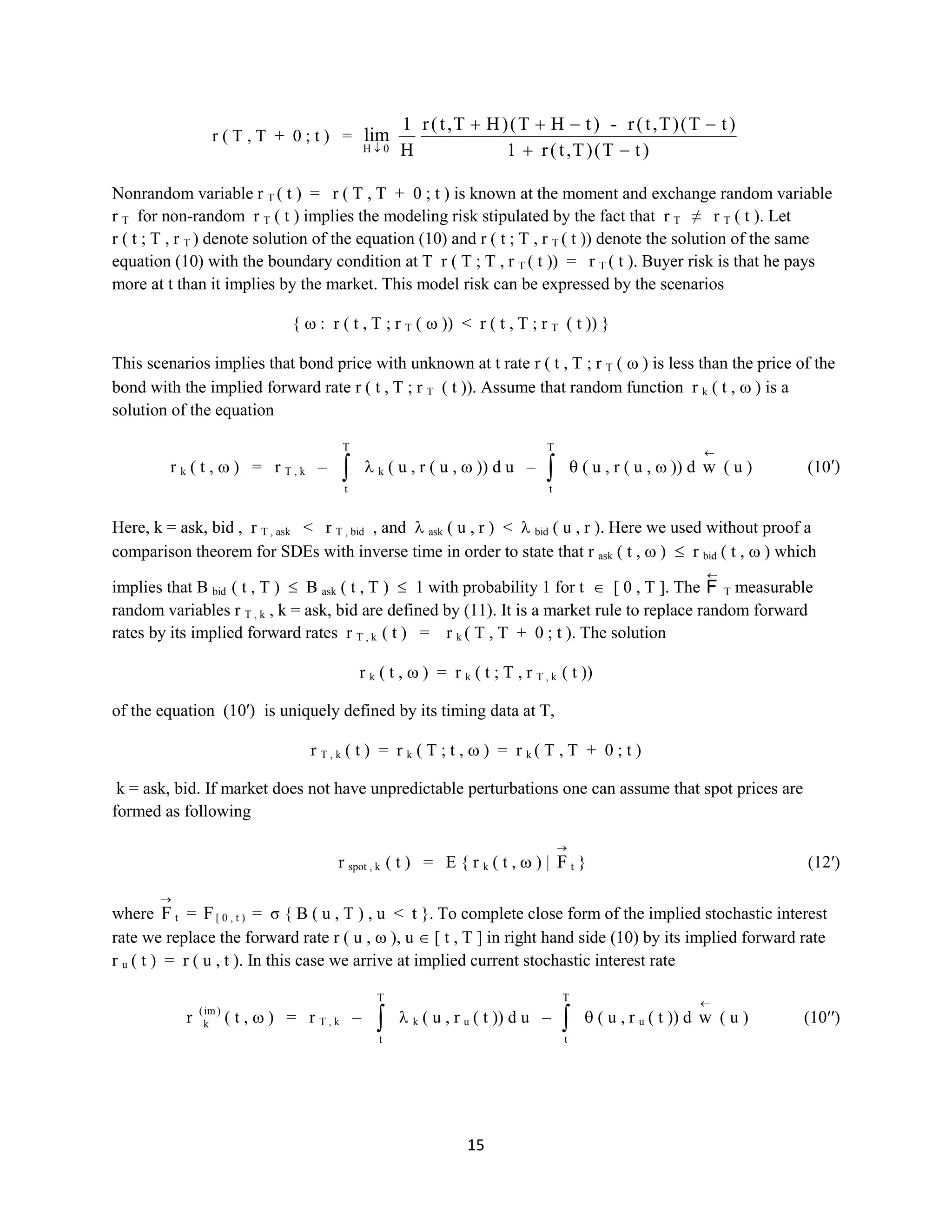 15
r ( T , T + 0 ; t ) =
0H
lim
)tT()T,t(r1
)tT()T,t(r-)tHT()HT,t(r
H
1
Nonrandom variable rT( t ) = r ( T , T + 0 ; t ) is known at the moment and exchange random variablerT
for non-random rT ( t ) implies the modeling risk stipulated by the fact that rT≠ rT ( t ). Let r ( t ;
T , rT) denote solution of the equation (10) and r ( t ; T , rT( t )) denote the solution of the same equation
(10) with the boundary condition at T r ( T ; T , rT( t )) = rT( t ). Buyer risk is that he pays more at t than
it implies by the market. This model risk can be expressed by the scenarios
{ : r ( t , T ; rT ( )) <r ( t , T ; rT ( t )) }
This scenarios implies that bond price with unknown at t rate r( t , T ; rT ( ) is less than the price of the
bond with the implied forward rate r ( t , T ; rT ( t )). Assume that random function rk ( t , ) is a solution
of the equation
rk ( t , ) = rT , k –
T
t
k ( u , r ( u , )) du –
T
t
( u , r ( u , )) d w ( u ) (10′)
Here, k = ask, bid,rT , ask<rT , bid, and аsk ( u , r ) < bid ( u , r ). Here we used without proof a comparison
theorem for SDEs with inverse time in order to state that rask ( t , ) rbid ( t , ) which implies that Bbid( t
, T ) B ask( t , T ) 1 with probability 1 for t [ 0 , T ]. The F T measurable random variables rT ,k , k =
ask, bid are defined by (11). It is a market rule to replace random forward rates by its implied forward
rates rT , k( t ) = rk( T , T + 0 ; t ). The solution
rk ( t , ) = rk ( t ; T , rT , k( t ))
of the equation (10′) is uniquely defined by its timing data at T,
rT , k ( t ) = rk ( Т ; t , ) = rk( T , T + 0 ; t )
k = ask, bid. If market does not have unpredictable perturbations one can assume that spot prices are
formed as following
rspot , k( t ) = E { rk ( t , ) | F t } (12′)
where F t = F[ 0 , t )= σ { B ( u , T ) , u<t }. To complete close form of the implied stochastic interest rate
we replace the forward rate r ( u , ), u [ t , T ] in right hand side (10) by its implied forward rate ru( t )
= r ( u , t ). In this case we arrive at implied current stochastic interest rate
r )im(
k ( t , ) = rT , k –
T
t
k ( u , ru( t )) du –
T
t
( u , ru( t )) d w ( u ) (10′′)
 