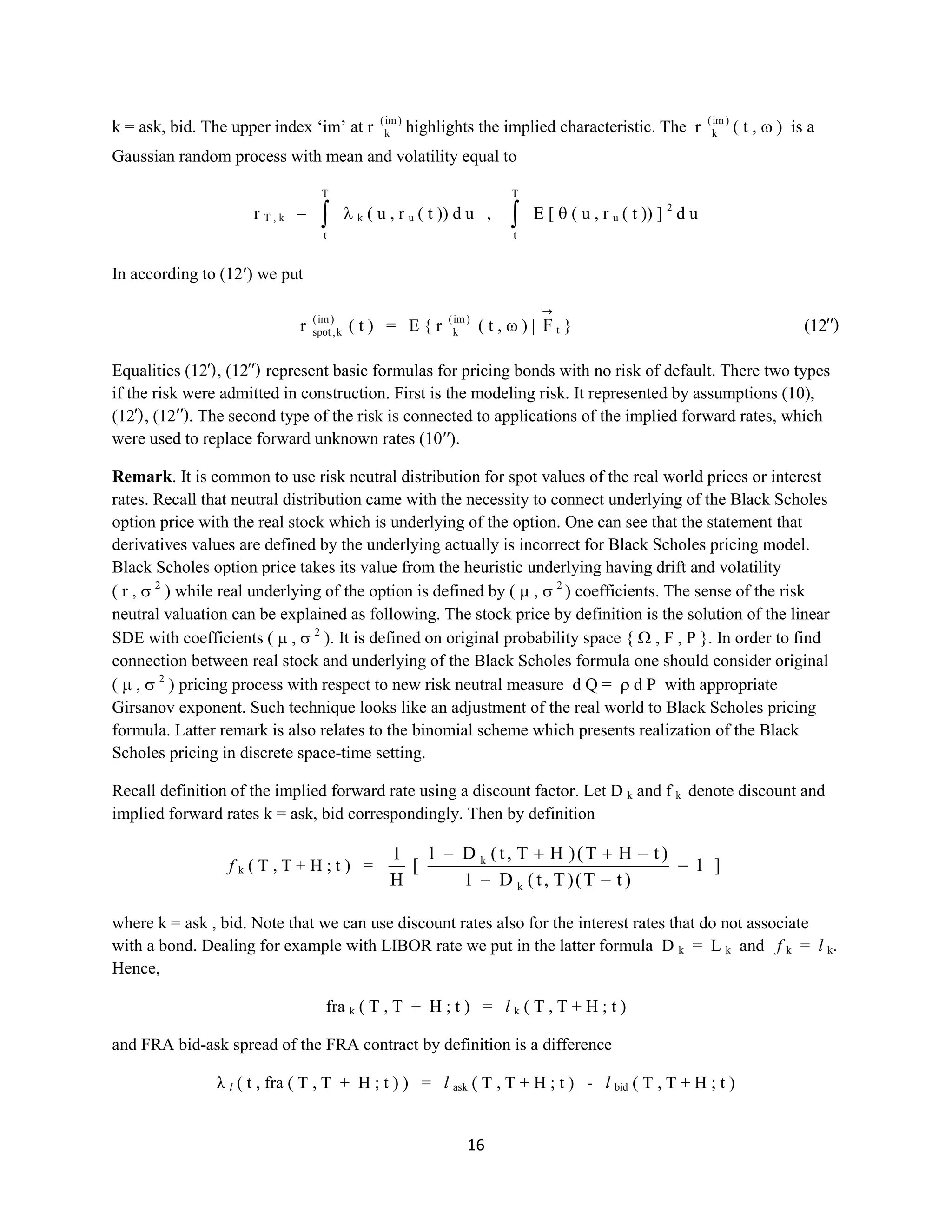 16
k = ask, bid. The upper index ‘im’ at r )im(
k highlights the implied characteristic. Ther )im(
k ( t , )is a
Gaussian random process with mean and volatility equal to
rT , k –
T
t
k ( u , ru( t )) du ,
T
t
Е [ ( u , ru( t )) ] 2
du
In according to (12 ) we put
r )im(
k,spot ( t ) = E { r )im(
k ( t , ) | F t } (12′′)
Equalities (12′), (12′′) represent basic formulas for pricing bonds with no risk of default. There two types
if the risk were admitted in construction. First is the modeling risk. It represented by assumptions (10),
(12′), (12′′).The second type of the risk is connected to applications of the implied forward rates, which
were used to replace forward unknown rates (10′′).
Remark. It is common to use risk neutral distribution for spot values of the real world prices or interest
rates. Recall that neutral distribution came with the necessity to connect underlying of the Black Scholes
option price with the real stock which is underlying of the option. One can see that the statement that
derivatives values are defined by the underlying actually is incorrect for Black Scholes pricing model.
Black Scholes option price takes its value from the heuristic underlying having drift and volatility (r , 2
)
while real underlying of the option is defined by ( , 2
) coefficients. The sense of the risk neutral
valuation can be explained as following. The stock price by definition is the solution of the linear SDE
with coefficients ( , 2
). It is defined on original probability space { , F , P }. In order to find
connection between real stock and underlying of the Black Scholes formula one should consider original
( , 2
) pricing process with respect to new risk neutral measure d Q = d P with appropriate Girsanov
exponent. Such technique looks like an adjustment of the real world to Black Scholes pricing formula.
Latter remark is also relates to thebinomial scheme which presents realization of the Black Scholes
pricing in discrete space-time setting.
Recall definition of the implied forward rate using a discount factor. Let D k and f k denote discount and
implied forward rates k = ask, bid correspondingly.Then by definition
fk ( T , T + H ; t ) = ]1
)tT()T,t(D1
)tHT()HT,t(D1
[
H
1
k
k
where k = ask , bid. Note that we can use discount rates also for the interest rates that do not associate
with a bond. Dealing for example with LIBOR rate we put in the latter formula Dk = L k and fk = l k.
Hence,
frak ( T , T + H ; t ) = lk ( T , T + H ; t )
and FRA bid-ask spread of the FRA contract by definition is a difference
λ l( t , fra ( T , T + H ; t ) ) = lask ( T , T + H ; t ) - lbid ( T , T + H ; t )
 
