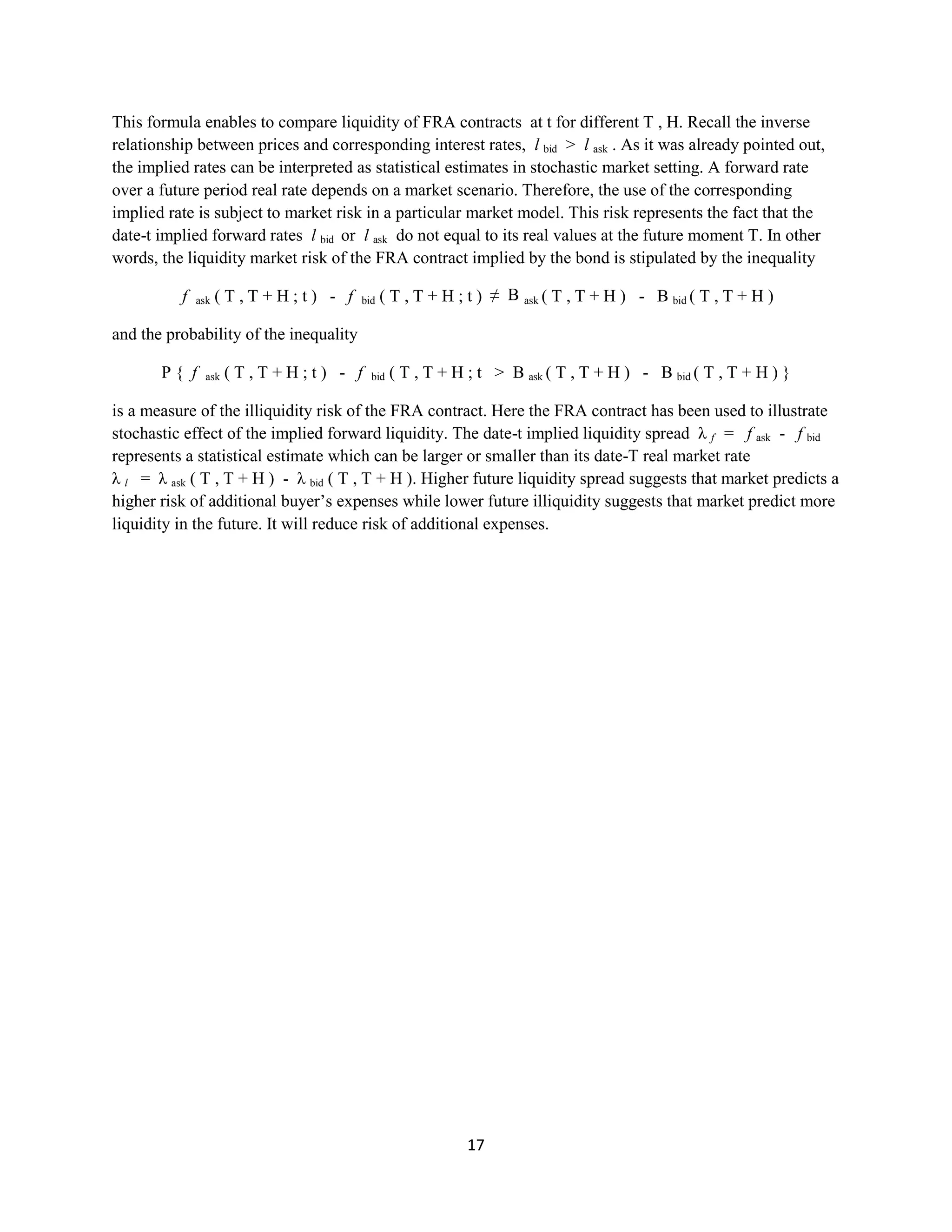 17
This formula enables to compare liquidity of FRA contracts at t for different T , H. Recall the inverse
relationship between prices and corresponding interest rates, lbid>lask . As it was already pointed out, the
implied rates can be interpreted as statistical estimates in stochastic market setting. A forward rate over a
future period real rate depends on a market scenario. Therefore, the use of the corresponding implied rate
is subject to market risk in a particular market model. This risk represents the fact that the date-t implied
forward rates lbid or lask do not equal to its real values at the future moment T. In other words, the
liquidity market risk of the FRA contract implied by the bond is stipulated by the inequality
f ask ( T , T + H ; t ) - fbid ( T , T + H ; t ) ≠ Bask( T , T + H ) - B bid( T , T + H )
and the probability of the inequality
P { f ask ( T , T + H ; t ) - fbid ( T , T + H ; t > Bask( T , T + H ) - B bid( T , T + H ) }
is a measure of the illiquidity risk of the FRA contract. Here the FRA contract has been used to illustrate
stochastic effect of the implied forward liquidity. The date-t implied liquidity spread λ f = fask - f bid
represents a statistical estimate which can be larger or smaller than its date-T real market rate
λ l = λask ( T , T + H ) - λ bid ( T , T + H ). Higher future liquidity spread suggests that market predicts a
higher risk of additional buyer’s expenses while lower future illiquidity suggests that market predict more
liquidity in the future. It will reduce risk of additional expenses.
 