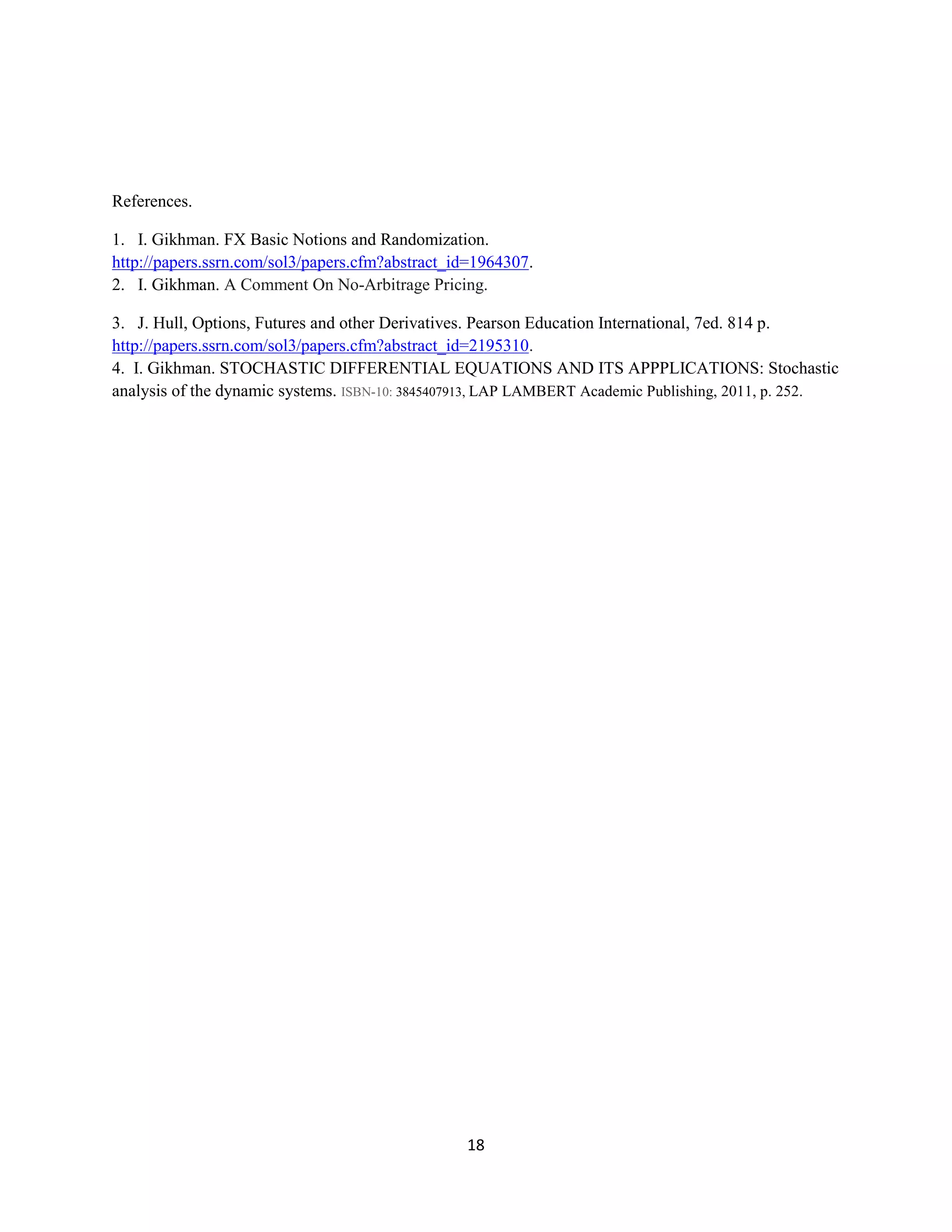 18
References.
1. I. Gikhman. FX Basic Notions and
Randomization.http://papers.ssrn.com/sol3/papers.cfm?abstract_id=1964307.
2.I. Gikhman. A Comment On No-Arbitrage Pricing.
3. J. Hull, Options, Futures and other Derivatives.Pearson Education International, 7ed. 814
p.http://papers.ssrn.com/sol3/papers.cfm?abstract_id=2195310. 4. I. Gikhman. STOCHASTIC
DIFFERENTIAL EQUATIONS AND ITS APPPLICATIONS: Stochastic analysis of the dynamic
systems. ISBN-10:3845407913,LAP LAMBERT Academic Publishing, 2011, p. 252.
 