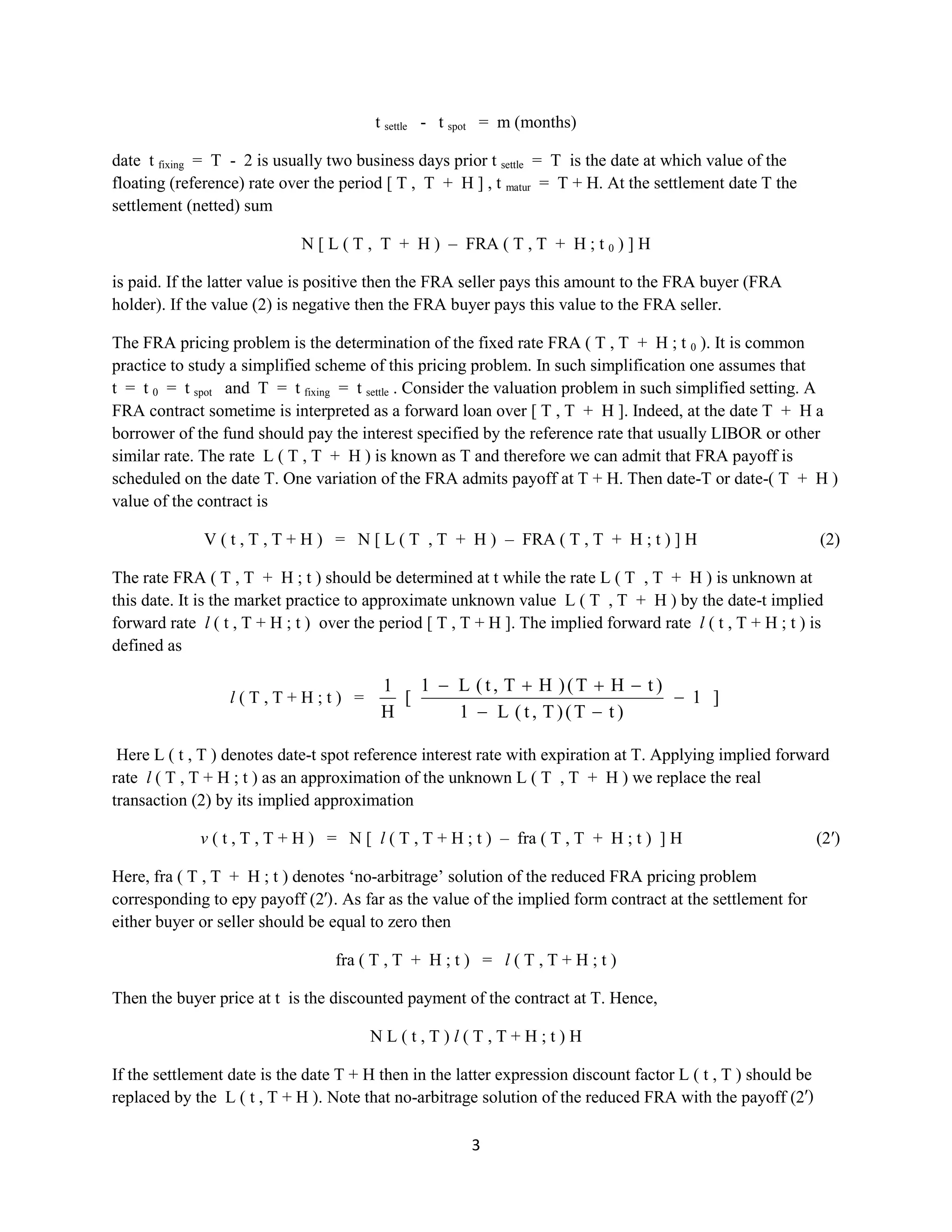 3
t settle - t spot = m (months)
date t fixing = T - 2 is usually two business days prior t settle = T is the date at which value of the
floating (reference) rate over the period [ T , T + H ] , t matur = T + H. At the settlement date T the
settlement (netted) sum
N [ L ( T , T + H ) – FRA ( T , T + H ; t 0 ) ] H
is paid. If the latter value is positive then the FRA seller pays this amount to the FRA buyer (FRA
holder). If the value (2) is negative then the FRA buyer pays this value to the FRA seller.
The FRA pricing problem is the determination of the fixed rate FRA ( T , T + H ; t 0 ). It is common
practice to study a simplified scheme of this pricing problem. In such simplification one assumes that
t = t 0 = t spot and T = t fixing = t settle . Consider the valuation problem in such simplified setting. A
FRA contract sometime is interpreted as a forward loan over [ T , T + H ]. Indeed, at the date T + H a
borrower of the fund should pay the interest specified by the reference rate that usually LIBOR or other
similar rate. The rate L ( T , T + H ) is known as T and therefore we can admit that FRA payoff is
scheduled on the date T.Onevariation of the FRA admits payoffat T + H. Then date-T or date-( T + H )
value of the contract is
V ( t , T , T + H ) = N [ L ( T , T + H ) – FRA ( T , T + H ; t ) ] H (2)
The rate FRA ( T , T + H ; t ) should be determined at t while the rate L ( T , T + H ) is unknown at
this date. It is the market practice to approximate unknown value L ( T , T + H ) by the date-t implied
forward rate l ( t , T + H ; t ) over the period [ T , T + H ]. The implied forward rate l ( t , T + H ; t ) is
defined as
l ( T , T + H ; t ) = ]1
)tT()T,t(L1
)tHT()HT,t(L1
[
H
1
Here L ( t , T ) denotes date-t spot reference interest rate with expiration at T. Applying implied forward
rate l ( T , T + H ; t ) as an approximation of the unknown L ( T , T + H ) we replace the real
transaction (2) by its implied approximation
v ( t , T , T + H ) = N [ l ( T , T + H ; t ) – fra ( T , T + H ; t ) ] H (2′)
Here, fra ( T , T + H ; t ) denotes ‘no-arbitrage’ solution of the reduced FRA pricing problem
corresponding to еруpayoff (2′). As far as the value of the implied form contract at the settlement for
either buyer or seller should be equal to zero then
fra ( T , T + H ; t ) = l ( T , T + H ; t )
Then the buyer price at t is the discounted payment of the contract at T. Hence,
N L ( t , T ) l ( T , T + H ; t ) H
If the settlement date is the date T + H then in the latter expression discount factor L ( t , T ) should be
replaced by the L ( t , T + H ). Note that no-arbitrage solution of the reduced FRA with the payoff (2′)
 