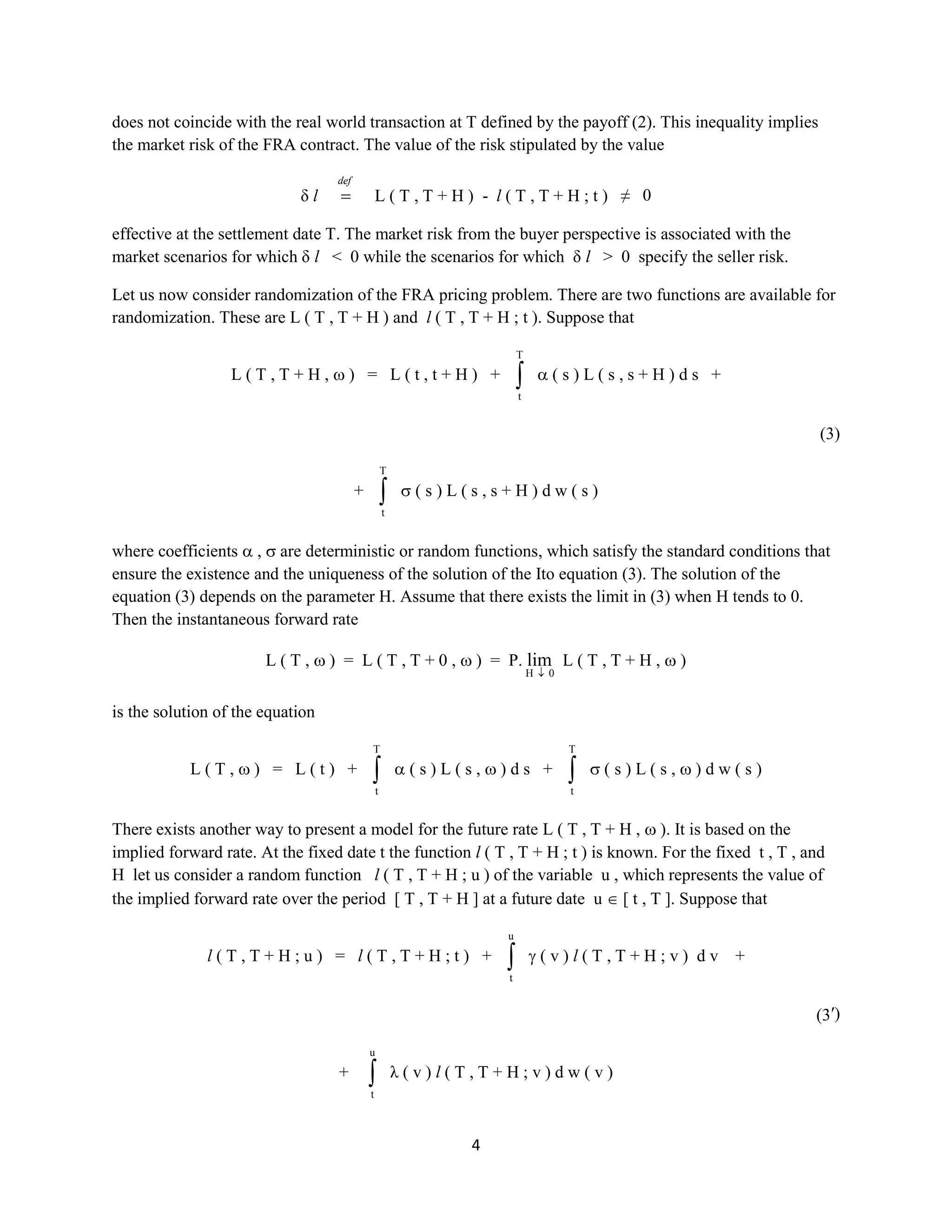 4
does not coincide with the real world transaction at T defined by the payoff (2). This inequality implies
the market risk of the FRA contract. The value of the risk stipulated by the value
δ l
def
L ( T , T + H ) - l ( T , T + H ; t ) ≠ 0
effective at the settlement date T. The market risk from the buyer perspective is associated with the
market scenarios for which δ l< 0 while the scenarios for which δ l> 0 specify the seller risk.
Let us now consider randomization of the FRA pricing problem. There are two functions are available for
randomization. These are L ( T , T + H ) and l ( T , T + H ; t ). Suppose that
L ( T , T + H , ) = L ( t , t + H ) +
T
t
( s ) L ( s , s + H ) d s +
(3)
+
T
t
( s ) L ( s , s + H ) d w ( s )
where coefficients , are deterministic or random functions, which satisfy the standard conditions that
ensure the existence and the uniqueness of the solution of the Ito equation (3). The solution of the
equation (3) depends on the parameter H. Assume that there exists the limit in (3) when H tends to 0.
Then the instantaneous forward rate
L ( T , ) = L ( T , T + 0 , ) = P.
0H
lim L ( T , T + H , )
is the solution of the equation
L ( T , ) = L ( t ) +
T
t
( s ) L ( s , ) d s +
T
t
( s ) L ( s , ) d w ( s )
There exists another way to present a model for the future rate L ( T , T + H , ). It is based on the
implied forward rate. At the fixed date t the function l ( T , T + H ; t ) is known. For the fixed t , T , and
H let us consider a random function l ( T , T + H ; u ) of the variable u , which represents the value of the
implied forward rate over the period [ T , T + H ] at a future dateu [ t , T ]. Suppose that
l ( T , T + H ; u ) = l ( T , T + H ; t ) +
u
t
( v ) l ( T , T + H ; v ) d v +
(3′)
+
u
t
λ ( v ) l ( T , T + H ; v ) d w ( v )
 