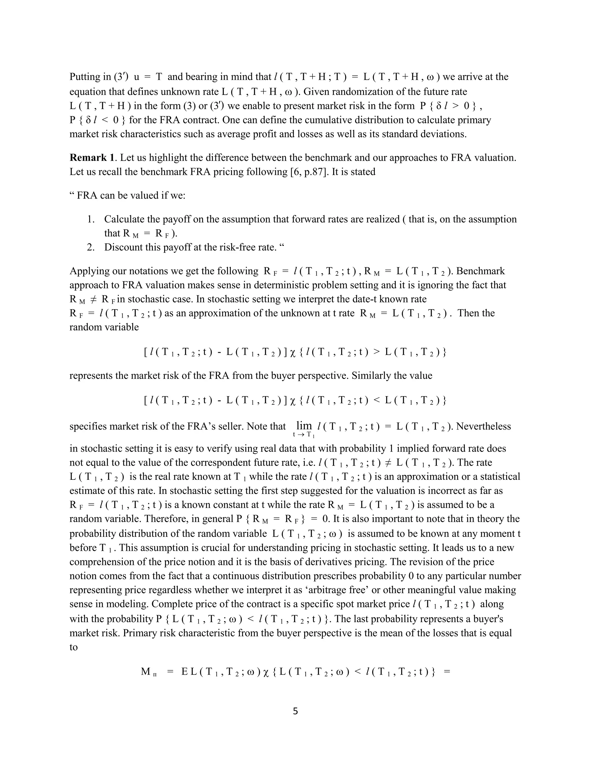 5
Putting in (3′)u = T and bearing in mind that l ( T , T + H ; T ) = L ( T , T + H , ) we arrive at the
equation that defines unknown rate L ( T , T + H , ).Given randomization of the future rate L
( T , T + H ) in the form (3) or (3′) we enable to present market risk in the form P { δ l> 0 } , P {
δ l< 0 }for the FRA contract. One can define the cumulative distribution to calculate primary market risk
characteristics such as average profit and losses as well as its standard deviations.
Remark 1. Let us highlight the difference between the benchmark and our approaches to FRA valuation.
Let us recall the benchmark FRA pricing following [6,p.87]. It is stated
“ FRA can be valued if we:
1. Calculate the payoff on the assumption that forward rates are realized ( that is, on the assumption
that R M = R F ).
2. Discount this payoff at the risk-free rate. “
Applying our notations we get the following R F = l ( T 1 , T 2 ; t ) , R M = L ( T 1 , T 2 ). Benchmark
approach to FRA valuation makes sense in deterministic problem setting and it is ignoring the fact that R
M ≠ R F in stochastic case. In stochastic setting we interpret the date-t known rate R F = l ( T 1 , T 2 ; t )
as an approximation of the unknown at t rate R M = L ( T 1 , T 2 ) . Then the random variable
[ l ( T 1 , T 2 ; t ) - L ( T 1 , T 2 ) ] { l ( T 1 , T 2 ; t ) > L ( T 1 , T 2 ) }
representsthe market risk of the FRA from the buyer perspective. Similarly the value
[ l ( T 1 , T 2 ; t ) - L ( T 1 , T 2 ) ] { l ( T 1 , T 2 ; t ) < L ( T 1 , T 2 ) }
specifies market risk of the FRA’s seller. Note that
1Tt
lim l ( T 1 , T 2 ; t ) = L ( T 1 , T 2 ). Nevertheless
in stochastic setting it is easy to verify using real data that with probability 1 implied forward rate does
not equal to the value of the correspondent future rate, i.e.l ( T 1 , T 2 ; t ) ≠ L ( T 1 , T 2 ). The rate L ( T1
, T 2 ) is the real rate known at T 1 while the rate l ( T 1 , T 2 ; t ) is an approximation or a statistical
estimate of this rate. In stochastic setting the first step suggested for the valuation is incorrect as far as R F
= l ( T 1 , T 2 ; t ) is a known constant at t while the rate R M = L ( T 1 , T 2 ) is assumed to be a random
variable. Therefore, in general P { RM = R F} = 0. It is also important to note that in theory the
probability distribution of the random variable L ( T 1 , T 2 ; ) is assumed to be known at any moment t
before T 1. This assumption is crucial for understanding pricing in stochastic setting. It leads us to a new
comprehension of the price notion and it is the basis of derivatives pricing. The revision of the price
notion comes from the fact that a continuous distribution prescribes probability 0 to any particular number
representing price regardless whether we interpret it as ‘arbitrage free’ or other meaningful value making
sensein modeling. Complete price of thecontract is a specific spot market price l (T 1 , T 2 ; t ) along with
the probability P { L ( T 1 , T 2 ; ) <l ( T 1 , T 2 ; t ) }. The last probability represents a buyer's market
risk. Primary risk characteristic from the buyer perspective is the mean of the losses that is equal to
Mп = EL ( T1 , T2 ; ) { L ( T1 , T2 ; ) <l( T1 , T2 ; t ) } =
 