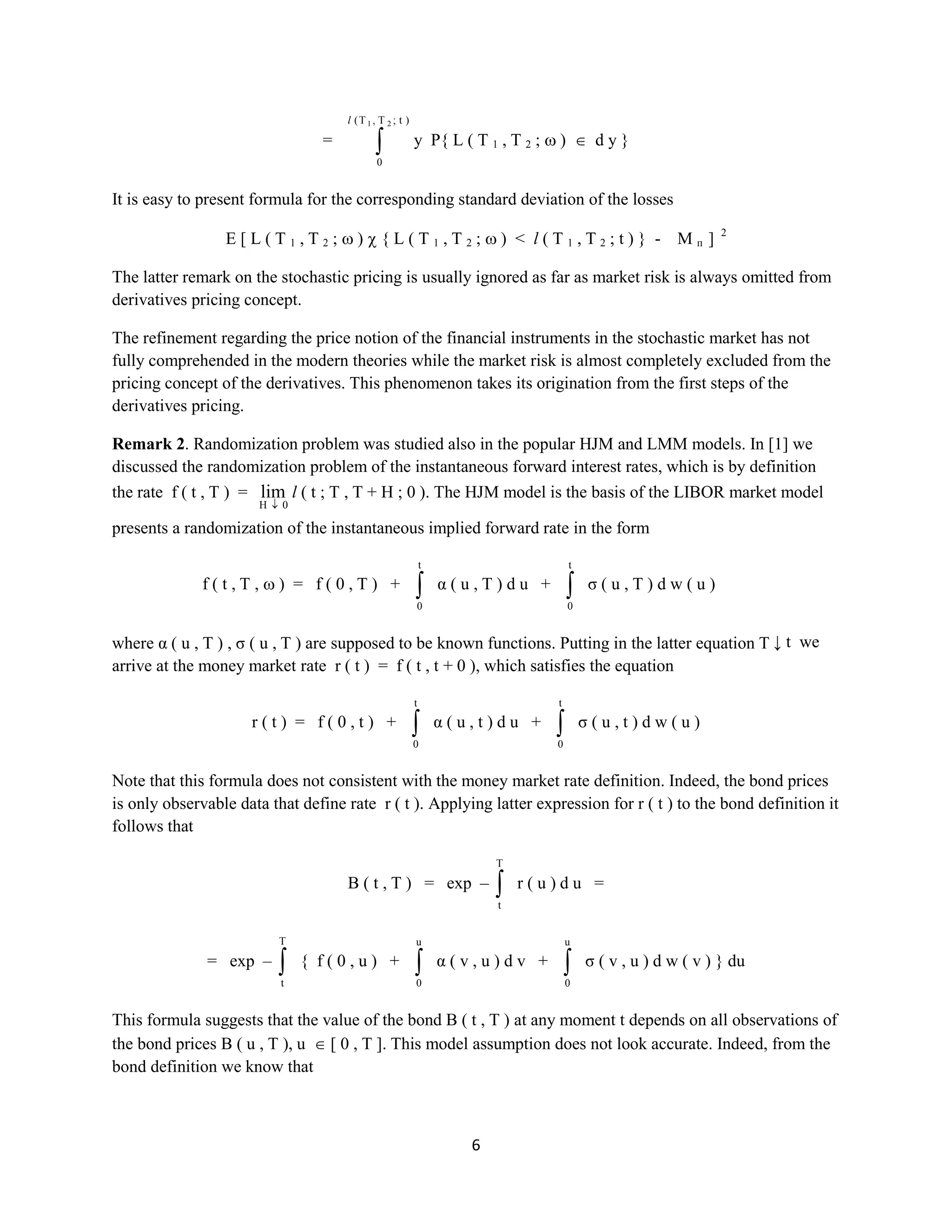6
=
)t;T,T(
0
21l
yP{ L ( T1 , T2 ; ) dy }
It is easy to present formula for the corresponding standard deviation of the losses
E [ L ( T1 , T2 ; ) { L ( T1 , T2 ; ) <l( T1 , T2 ; t ) } - Mп] 2
The latter remark on the stochastic pricing is usually ignored as far as market risk is always omitted from
derivatives pricing concept.
The refinement regarding the price notion of the financial instruments in the stochastic market has not
fully comprehended in the modern theories while the market risk is almost completely excluded from the
pricing concept of the derivatives. This phenomenon takes its origination from the first steps of the
derivatives pricing.
Remark 2.Randomization problem was studied also in the popular HJM and LMM models. In [1] we
discussed the randomization problem of the instantaneous forward interest rates, which is by definition
the rate f ( t , T ) =
0H
lim l ( t ; T , T + H ; 0 ).The HJM model is the basis of the LIBOR market model
presents a randomization of the instantaneous implied forward rate in the form
f ( t , T , ) = f ( 0 , T ) +
t
0
α ( u , T ) d u +
t
0
σ ( u , T ) d w ( u )
where α ( u , T ) , σ ( u , T ) are supposed to be known functions. Putting in the latter equation T ↓ t we
arrive at the money market rate r ( t ) = f ( t , t + 0 ),which satisfies the equation
r ( t ) = f ( 0 , t ) +
t
0
α ( u , t ) d u +
t
0
σ ( u , t ) d w ( u )
Note that this formula does not consistent with the money market rate definition. Indeed, the bond prices
is only observable data that definerate r ( t ). Applying latter expression for r ( t ) to the bond definition it
follows that
B ( t , T ) = exp –
T
t
r ( u ) d u =
= exp –
T
t
{ f ( 0 , u ) +
u
0
α ( v , u ) d v +
u
0
σ ( v , u ) d w ( v ) } du
This formula suggests that the value of the bond B ( t , T )at any moment t depends on all observations of
the bond prices B ( u , T ), u [ 0 , T ]. This model assumption does not look accurate. Indeed, from the
bond definition we know that
 