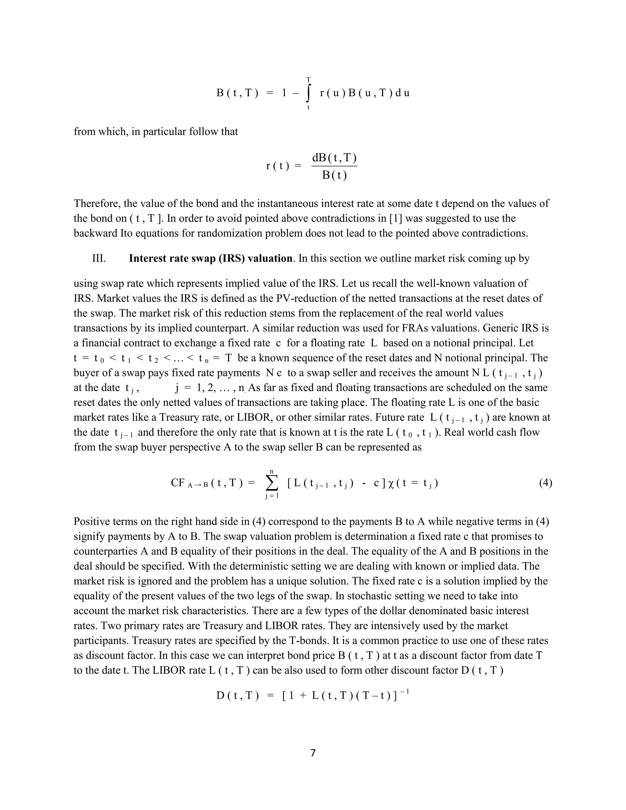 7
B ( t , T ) = 1 –
T
t
r ( u ) B ( u , T ) d u
from which, in particular follow that
r ( t ) =
)t(B
)T,t(dB
Therefore, the value of the bond and the instantaneous interest rate at some date tdepend on the values of
the bond on ( t , T ]. In order to avoid pointed above contradictions in [1] was suggested to use the
backward Itoequations for randomization problem does not lead to the pointed above contradictions.
III. Interest rate swap (IRS) valuation. In this section we outline market risk coming up by
usingswap rate which represents impliedvalue of the IRS. Let us recall the well-knownvaluationof IRS.
Market values the IRS is defined as the PV-reduction of the nettedtransactions at the reset dates of the
swap. The market risk of this reduction stems from the replacement of the real world values transactions
by its implied counterpart. A similar reduction was used for FRAs valuations. Generic IRS is a financial
contract to exchange a fixedrate cfor a floating rateL based on a notional principal. Let t = t 0< t 1< t 2<
… <t n = T be a known sequence of the reset dates and N notional principal. The buyer of a swap pays
fixed rate payments N c to a swap seller and receives the amount N L ( t j – 1 , t j ) at thedate t j , j
= 1, 2, … , n. As far as fixed and floating transactions are scheduled on the same reset dates the only
netted values of transactions are taking place. The floating rate L is one of the basic market rates like a
Treasury rate, or LIBOR, or other similar rates. Future rate L ( t j – 1 , t j ) are known at the date t j – 1 and
therefore the only rate that is known at t is the rate L ( t 0 , t 1 ). Real world cash flow from the swap buyer
perspective A to the swap seller B can be represented as
CF A → B ( t , T ) =
n
1j
[ L ( t j – 1 , t j ) - c ] χ ( t = t j ) (4)
Positive terms on the right hand side in (4) correspond to the payments B to A while negative terms in (4)
signify payments by A to B. The swap valuation problem is determination a fixed rate c that promises to
counterparties A and B equality of their positions in the deal. The equality of the A and B positions in the
deal should be specified. With the deterministic setting we are dealing with known or implied data. The
market risk is ignored and the problem has a unique solution. The fixed rate c is a solution implied by the
equality of the present values of the two legs of the swap. In stochastic setting we need to take into
account the market risk characteristics. There are a few types of the dollar denominated basic interest
rates. Two primary rates are Treasury and LIBOR rates. They are intensively used by the market
participants. Treasury rates are specified by the T-bonds. It is a common practice to use one of these rates
as discount factor. In this case we can interpret bond price B ( t , T ) at t as a discount factor from date T
to the date t. The LIBOR rate L ( t , T ) can be also used to form other discount factor D ( t , T )
D ( t , T ) = [ 1 + L ( t , T ) ( T – t ) ]– 1
 