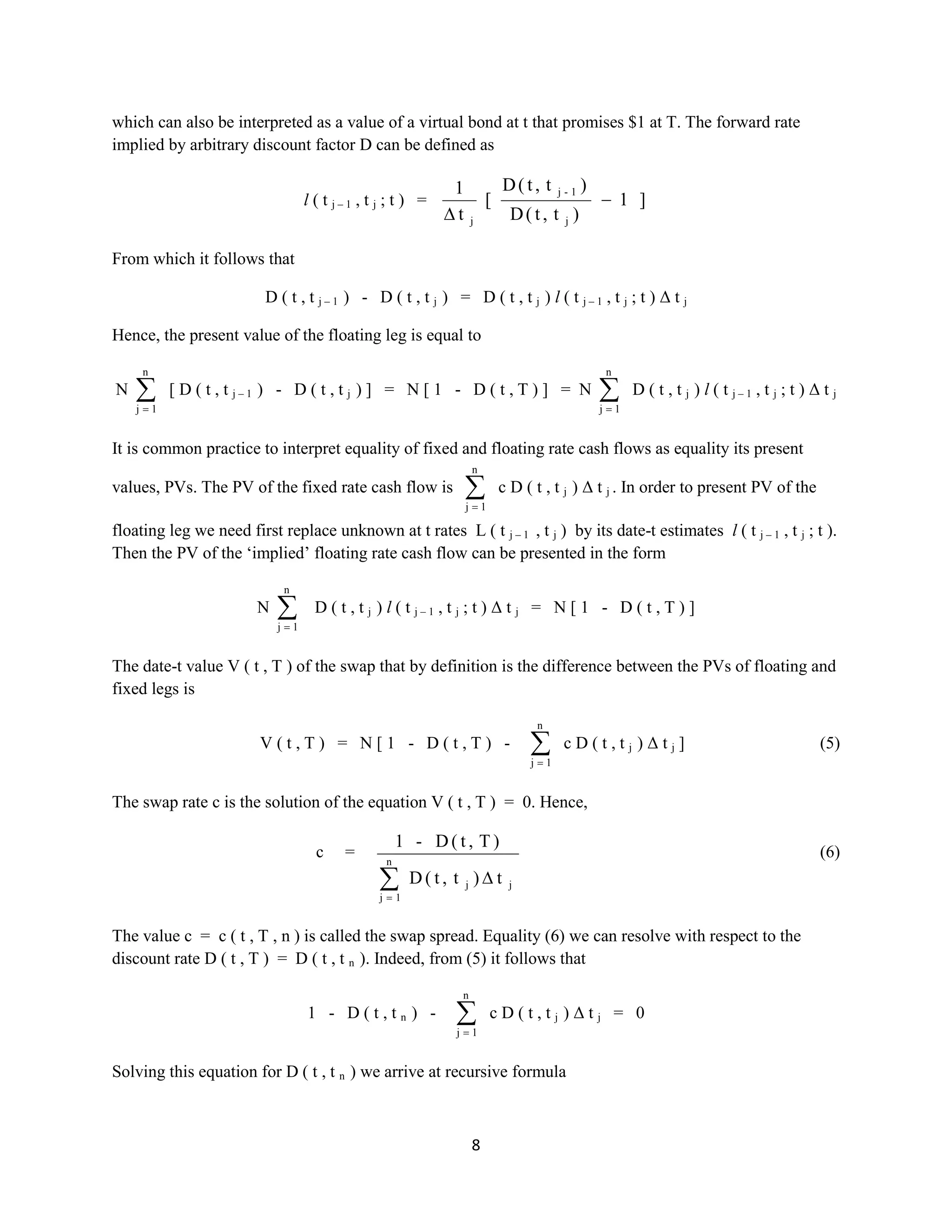 8
which can also be interpreted as a value of a virtual bond at t that promises $1 at T. The forward rate
implied by arbitrary discount factor D can be defined as
l ( t j – 1 , t j ; t ) = ]1
)t,t(D
)t,t(D
[
t
1
j
1-j
j
From which it follows that
D ( t , t j – 1 ) - D ( t , t j ) = D ( t , t j ) l ( t j – 1 , t j ; t ) Δ t j
Hence, the present value of the floating leg is equal to
N
n
1j
[ D ( t , t j – 1 ) - D ( t , t j ) ] = N [ 1 - D ( t , T ) ] = N
n
1j
D ( t , t j ) l ( t j – 1 , t j ; t ) Δ t j
It is common practice to interpret equality of fixed and floating rate cash flows as equality its present
values, PVs. The PV of the fixed rate cash flow is
n
1j
c D ( t , t j ) Δ t j . In order to present PV of the
floating leg we need first replace unknown at t rates L ( t j – 1 , t j ) by its date-t estimates l ( t j – 1 , t j ; t ).
Then the PV of the ‘implied’ floating rate cash flow can be presented in the form
N
n
1j
D ( t , t j ) l ( t j – 1 , t j ; t ) Δ t j = N [ 1 - D ( t , T ) ]
The date-t value V ( t , T ) of the swap that by definition is the difference between the PVs of floating and
fixed legs is
V ( t , T ) = N [ 1 - D ( t , T ) -
n
1j
c D ( t , t j ) Δ t j ] (5)
The swap rate c is the solution of the equation V ( t , T ) = 0. Hence,
c =
jj
n
1j
t)t,t(D
)T,t(D-1
(6)
The value c = c ( t , T , n ) is called the swap spread. Equality (6) we can resolve with respect to the
discount rate D ( t , T ) = D ( t , t n ). Indeed, from (5) it follows that
1 - D ( t , t n ) -
n
1j
c D ( t , t j ) Δ t j = 0
Solving this equation for D ( t , t n ) we arrive at recursive formula
 