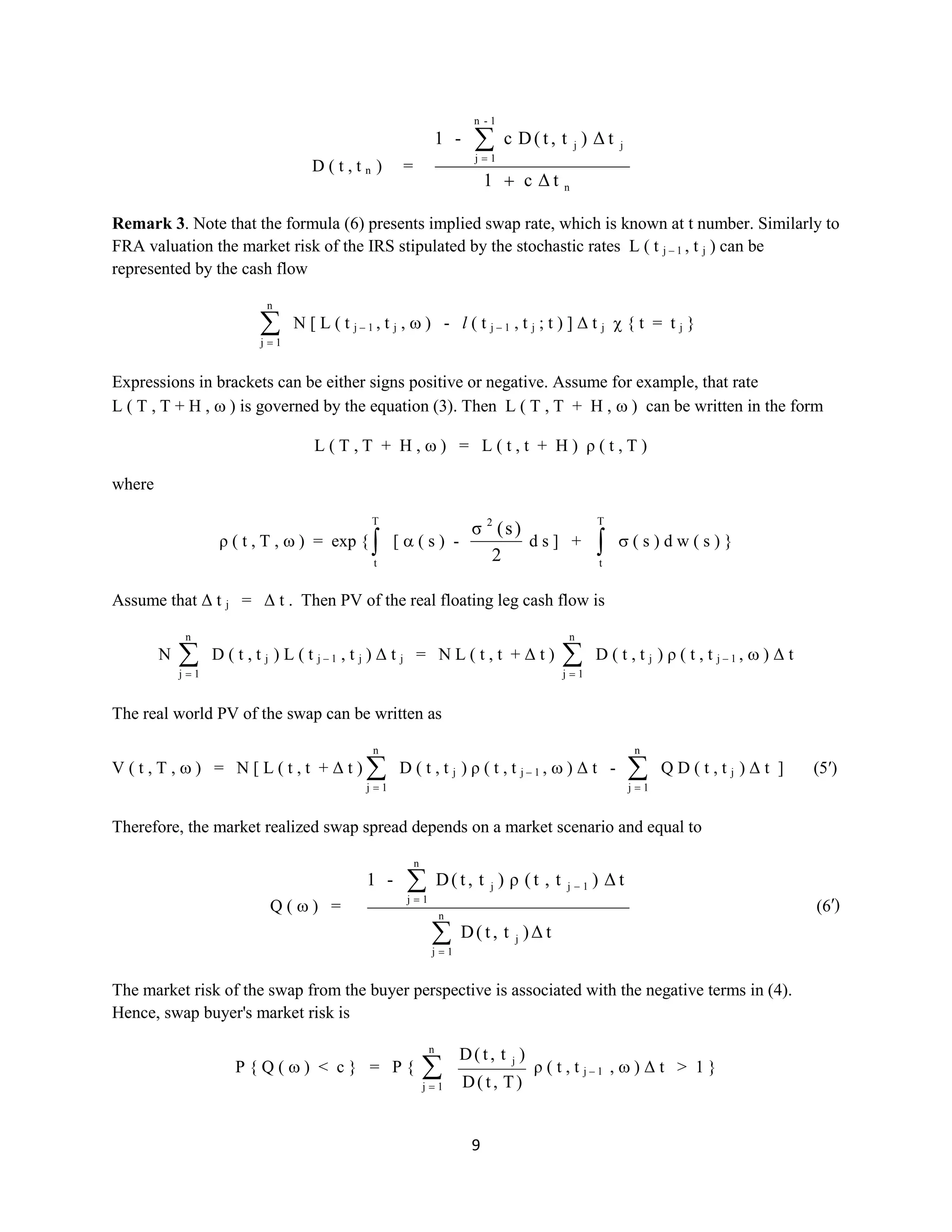 9
D ( t , t n ) =
n
jj
1-n
1j
tΔc1
tΔ)t,t(Dc-1
Remark3. Note that the formula (6) presents implied swap rate, which is known at t number. Similarly to
FRA valuation the market risk of the IRS stipulated by the stochastic rates L ( t j – 1 , t j ) can be
represented by the cash flow
n
1j
N [ L ( t j – 1 , t j , ) - l ( t j – 1 , t j ; t ) ] Δ t j { t = t j }
Expressions in brackets can be either signs positive or negative. Assume for example, that rate
L ( T , T + H , ) is governed by the equation (3). Then L ( T , T + H , ) can be written in the form
L ( T , T + H , ) = L ( t , t + H ) ρ ( t , T )
where
ρ ( t , T , ) = exp {
T
t
[ ( s ) -
2
)s(σ 2
d s ] +
T
t
( s ) d w ( s ) }
Assume that Δ t j = Δ t . Then PV of the real floating leg cash flow is
N
n
1j
D ( t , t j ) L ( t j – 1 , t j ) Δ t j = N L ( t , t + Δ t )
n
1j
D ( t , t j ) ρ ( t , t j – 1 , ) Δ t
The real world PV of the swap can be written as
V ( t , T , ) = N [ L ( t , t + Δ t )
n
1j
D ( t , t j ) ρ ( t , t j – 1 , ) Δ t -
n
1j
Q D ( t , t j ) Δ t ] (5′)
Therefore, the market realized swap spread depends on a market scenario and equal to
Q ( ) =
tΔ)t,t(D
tΔ)t,t(ρ)t,t(D-1
j
n
1j
1jj
n
1j
(6′)
The market risk of the swap from the buyer perspective is associated with the negative terms in (4).
Hence, swap buyer's market risk is
P { Q ( ) < c } = P {
n
1j )T,t(D
)t,t(D j
ρ ( t , t j – 1 , ) Δ t > 1 }
 