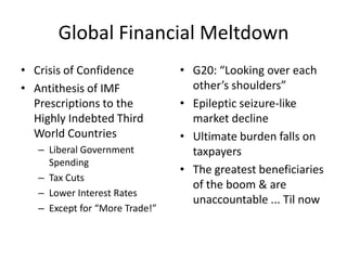 Global Financial Meltdown
• Crisis of Confidence          • G20: “Looking over each
• Antithesis of IMF               other’s shoulders”
  Prescriptions to the          • Epileptic seizure-like
  Highly Indebted Third           market decline
  World Countries               • Ultimate burden falls on
   – Liberal Government           taxpayers
     Spending
                                • The greatest beneficiaries
   – Tax Cuts
                                  of the boom & are
   – Lower Interest Rates
                                  unaccountable ... Til now
   – Except for “More Trade!”
 