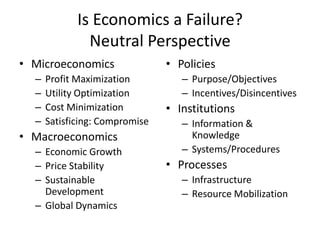 Is Economics a Failure?
               Neutral Perspective
• Microeconomics                • Policies
  –   Profit Maximization          – Purpose/Objectives
  –   Utility Optimization         – Incentives/Disincentives
  –   Cost Minimization         • Institutions
  –   Satisficing: Compromise      – Information &
• Macroeconomics                     Knowledge
  – Economic Growth                – Systems/Procedures
  – Price Stability             • Processes
  – Sustainable                    – Infrastructure
    Development                    – Resource Mobilization
  – Global Dynamics
 