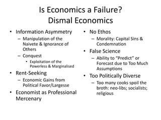Is Economics a Failure?
                 Dismal Economics
• Information Asymmetry             • No Ethos
   – Manipulation of the               – Morality: Capital Sins &
     Naivete & Ignorance of              Condemnation
     Others                         • False Science
   – Conquest                          – Ability to “Predict” or
       • Exploitation of the             Forecast due to Too Much
         Powerless & Marginalised
                                         Assumptions
• Rent-Seeking                      • Too Politically Diverse
   – Economic Gains from
                                       – Too many cooks spoil the
     Political Favor/Largesse
                                         broth: neo-libs; socialists;
• Economist as Professional              religious
  Mercenary
 