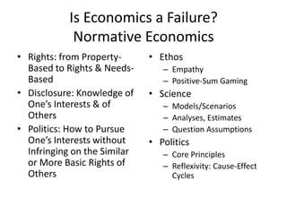 Is Economics a Failure?
             Normative Economics
• Rights: from Property-      • Ethos
  Based to Rights & Needs-       – Empathy
  Based                          – Positive-Sum Gaming
• Disclosure: Knowledge of    • Science
  One’s Interests & of           – Models/Scenarios
  Others                         – Analyses, Estimates
• Politics: How to Pursue        – Question Assumptions
  One’s Interests without     • Politics
  Infringing on the Similar      – Core Principles
  or More Basic Rights of        – Reflexivity: Cause-Effect
  Others                           Cycles
 