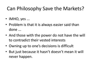 Can Philosophy Save the Markets?
• IMHO, yes ...
• Problem is that it is always easier said than
  done ...
• And those with the power do not have the will
  to contradict their vested interests
• Owning up to one’s decisions is difficult
• But just because it hasn’t doesn’t mean it will
  never happen.
 