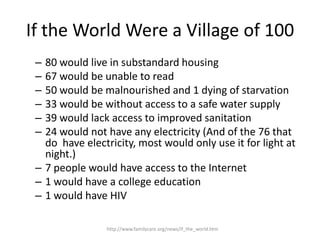 If the World Were a Village of 100
 – 80 would live in substandard housing
 – 67 would be unable to read
 – 50 would be malnourished and 1 dying of starvation
 – 33 would be without access to a safe water supply
 – 39 would lack access to improved sanitation
 – 24 would not have any electricity (And of the 76 that
   do have electricity, most would only use it for light at
   night.)
 – 7 people would have access to the Internet
 – 1 would have a college education
 – 1 would have HIV

                http://www.familycare.org/news/if_the_world.htm
 