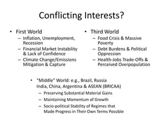 Conflicting Interests?
• First World                       • Third World
   – Inflation, Unemployment,           – Food Crisis & Massive
     Recession                            Poverty
   – Financial Market Instability       – Debt Burdens & Political
     & Lack of Confidence                 Oppression
   – Climate Change/Emissions           – Health-Jobs Trade-Offs &
     Mitigation & Capture                 Perceived Overpopulation


         • “Middle” World: e.g., Brazil, Russia
           India, China, Argentina & ASEAN (BRICAA)
             – Preserving Substantial Material Gains
             – Maintaining Momentum of Growth
             – Socio-political Stability of Regimes that
               Made Progress in Their Own Terms Possible
 