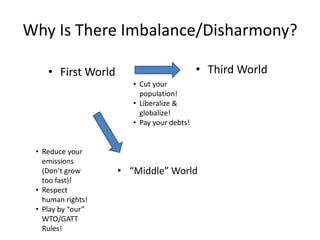 Why Is There Imbalance/Disharmony?

    • First World                          • Third World
                       • Cut your
                         population!
                       • Liberalize &
                         globalize!
                       • Pay your debts!


 • Reduce your
   emissions
   (Don’t grow      • “Middle” World
   too fast)!
 • Respect
   human rights!
 • Play by “our”
   WTO/GATT
   Rules!
 