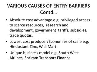 VARIOUS CAUSES OF ENTRY BARRIERS
            Contd…
• Absolute cost advantage e.g. privileged access
  to scarce resources, research and
  development, government tariffs, subsidies,
  trade quotas,
• Lowest cost producer/Economies of scale e.g.
  Hindustant Zinc, Wall Mart
• Unique business model e.g. South West
  Airlines, Shriram Transport Finance
 