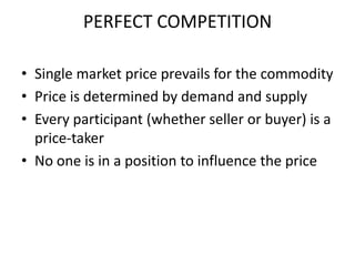 PERFECT COMPETITION

• Single market price prevails for the commodity
• Price is determined by demand and supply
• Every participant (whether seller or buyer) is a
  price-taker
• No one is in a position to influence the price
 