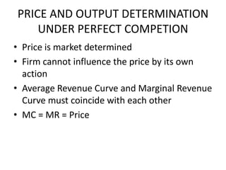 PRICE AND OUTPUT DETERMINATION
    UNDER PERFECT COMPETION
• Price is market determined
• Firm cannot influence the price by its own
  action
• Average Revenue Curve and Marginal Revenue
  Curve must coincide with each other
• MC = MR = Price
 