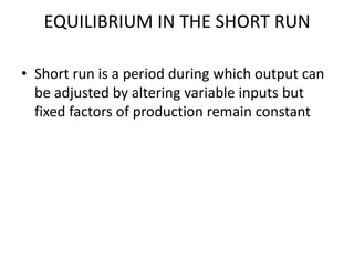 EQUILIBRIUM IN THE SHORT RUN

• Short run is a period during which output can
  be adjusted by altering variable inputs but
  fixed factors of production remain constant
 