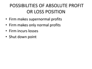 POSSIBILITIES OF ABSOLUTE PROFIT
           OR LOSS POSITION
•   Firm makes supernormal profits
•   Firm makes only normal profits
•   Firm incurs losses
•   Shut down point
 