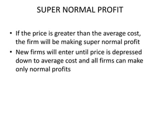 SUPER NORMAL PROFIT

• If the price is greater than the average cost,
  the firm will be making super normal profit
• New firms will enter until price is depressed
  down to average cost and all firms can make
  only normal profits
 