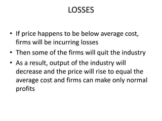 LOSSES

• If price happens to be below average cost,
  firms will be incurring losses
• Then some of the firms will quit the industry
• As a result, output of the industry will
  decrease and the price will rise to equal the
  average cost and firms can make only normal
  profits
 