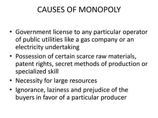 CAUSES OF MONOPOLY

• Government license to any particular operator
  of public utilities like a gas company or an
  electricity undertaking
• Possession of certain scarce raw materials,
  patent rights, secret methods of production or
  specialized skill
• Necessity for large resources
• Ignorance, laziness and prejudice of the
  buyers in favor of a particular producer
 