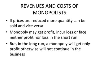 REVENUES AND COSTS OF
            MONOPOLISTS
• If prices are reduced more quantity can be
  sold and vice versa
• Monopoly may get profit, incur loss or face
  neither profit nor loss in the short run
• But, in the long run, a monopoly will get only
  profit otherwise will not continue in the
  business
 