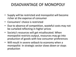 DISADVANTAGE OF MONOPOLY

• Supply will be restricted and monopolist will become
  richer at the expense of consumer
• Consumers’ choice is restricted
• Due to absence of competition, wasteful costs may not
  be curtailed reflecting in higher prices
• Society’s resources will get misallocated. When
  monopolist restricts output, resources may go into
  production of goods with low consumer preferences
• Will result in severe setback to economy when a
  monopolist in strategic sector slows down or stops
  production
 