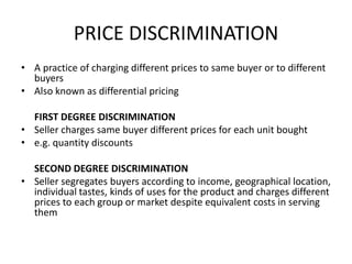 PRICE DISCRIMINATION
• A practice of charging different prices to same buyer or to different
  buyers
• Also known as differential pricing

  FIRST DEGREE DISCRIMINATION
• Seller charges same buyer different prices for each unit bought
• e.g. quantity discounts

  SECOND DEGREE DISCRIMINATION
• Seller segregates buyers according to income, geographical location,
  individual tastes, kinds of uses for the product and charges different
  prices to each group or market despite equivalent costs in serving
  them
 