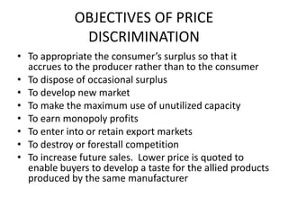 OBJECTIVES OF PRICE
              DISCRIMINATION
• To appropriate the consumer’s surplus so that it
  accrues to the producer rather than to the consumer
• To dispose of occasional surplus
• To develop new market
• To make the maximum use of unutilized capacity
• To earn monopoly profits
• To enter into or retain export markets
• To destroy or forestall competition
• To increase future sales. Lower price is quoted to
  enable buyers to develop a taste for the allied products
  produced by the same manufacturer
 