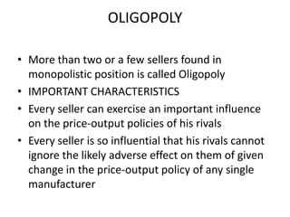 OLIGOPOLY

• More than two or a few sellers found in
  monopolistic position is called Oligopoly
• IMPORTANT CHARACTERISTICS
• Every seller can exercise an important influence
  on the price-output policies of his rivals
• Every seller is so influential that his rivals cannot
  ignore the likely adverse effect on them of given
  change in the price-output policy of any single
  manufacturer
 