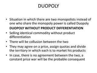 DUOPOLY

• Situation in which there are two monopolists instead of
  one who share the monopoly power is called Duopoly
  DUOPOLY WITHOUT PRODUCT DIFFERENTIATION
• Selling identical commodity without product
  differentiation
• There will be collusion between the two
• They may agree on a price, assign quotas and divide
  the territory in which each is to market his products
• In case, there is no agreement between the two, a
  constant price war will be the probable consequent
 