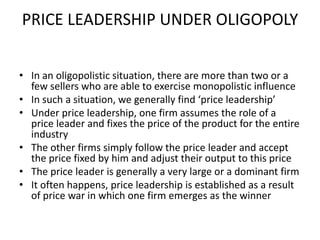 PRICE LEADERSHIP UNDER OLIGOPOLY


• In an oligopolistic situation, there are more than two or a
  few sellers who are able to exercise monopolistic influence
• In such a situation, we generally find ‘price leadership’
• Under price leadership, one firm assumes the role of a
  price leader and fixes the price of the product for the entire
  industry
• The other firms simply follow the price leader and accept
  the price fixed by him and adjust their output to this price
• The price leader is generally a very large or a dominant firm
• It often happens, price leadership is established as a result
  of price war in which one firm emerges as the winner
 