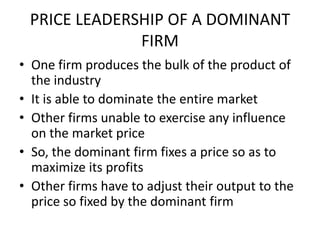 PRICE LEADERSHIP OF A DOMINANT
              FIRM
• One firm produces the bulk of the product of
  the industry
• It is able to dominate the entire market
• Other firms unable to exercise any influence
  on the market price
• So, the dominant firm fixes a price so as to
  maximize its profits
• Other firms have to adjust their output to the
  price so fixed by the dominant firm
 