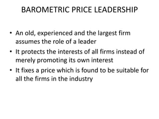 BAROMETRIC PRICE LEADERSHIP

• An old, experienced and the largest firm
  assumes the role of a leader
• It protects the interests of all firms instead of
  merely promoting its own interest
• It fixes a price which is found to be suitable for
  all the firms in the industry
 