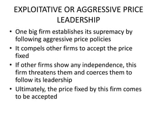 EXPLOITATIVE OR AGGRESSIVE PRICE
            LEADERSHIP
• One big firm establishes its supremacy by
  following aggressive price policies
• It compels other firms to accept the price
  fixed
• If other firms show any independence, this
  firm threatens them and coerces them to
  follow its leadership
• Ultimately, the price fixed by this firm comes
  to be accepted
 