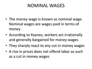 NOMINAL WAGES

• The money wage is known as nominal wage.
  Nominal wages are wages paid in terms of
  money
• According to Keynes, workers act irrationally
  and generally bargained for money wages
• They sharply react to any cut in money wages
• A rise in prices does not offend labor as such
  as a cut in money wages
 